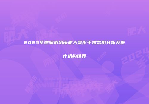 2025年株洲市阴蒂肥大整形手术费用分析及医疗机构推荐