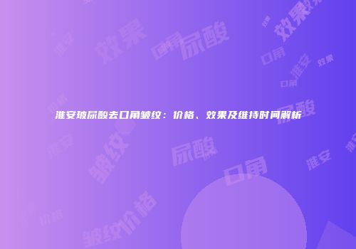 淮安玻尿酸去口角皱纹：价格、效果及维持时间解析