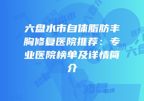 六盘水市自体脂肪丰胸修复医院推荐：专业医院榜单及详情简介