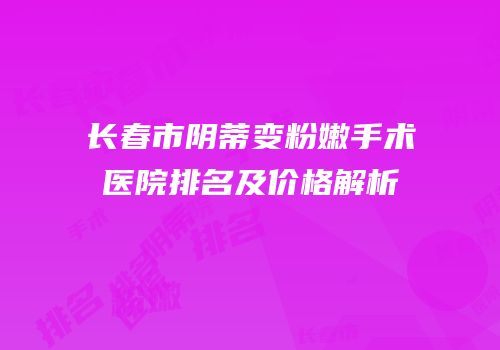 长春市阴蒂变粉嫩手术医院排名及价格解析
