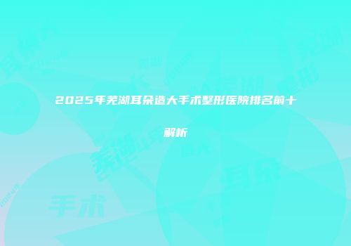 2025年芜湖耳朵造大手术整形医院排名前十解析