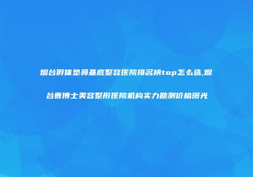 烟台假体垫鼻基底整容医院排名榜top怎么选,烟台曹博士美容整形医院机构实力勘测价格曝光