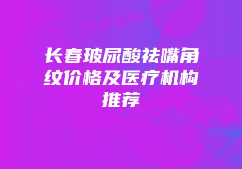 长春玻尿酸祛嘴角纹价格及医疗机构推荐
