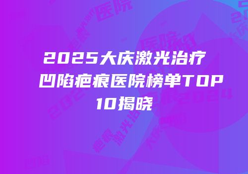 2025大庆激光治疗凹陷疤痕医院榜单TOP10揭晓