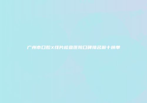 广州市口腔X线片检查医院口碑排名前十榜单