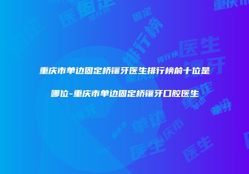 重庆市单边固定桥镶牙医生排行榜前十位是哪位-重庆市单边固定桥镶牙口腔医生