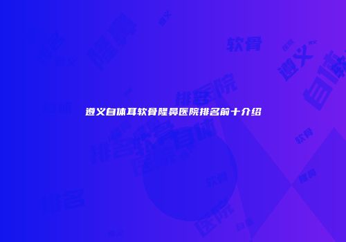 遵义自体耳软骨隆鼻医院排名前十介绍