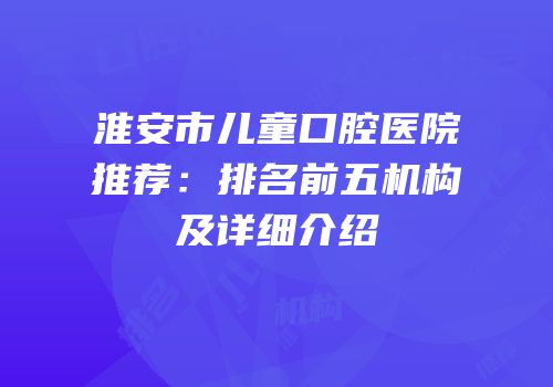 淮安市儿童口腔医院推荐：排名前五机构及详细介绍