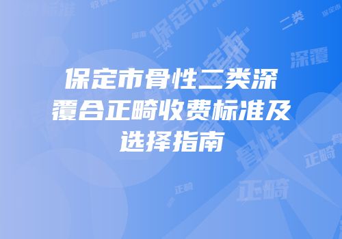 保定市骨性二类深覆合正畸收费标准及选择指南