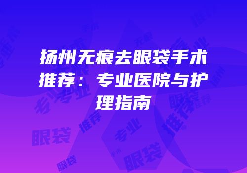 扬州无痕去眼袋手术推荐：专业医院与护理指南