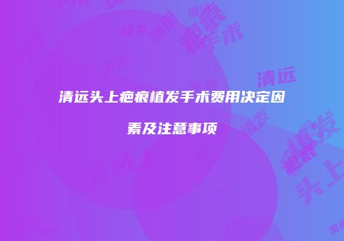 清远头上疤痕植发手术费用决定因素及注意事项