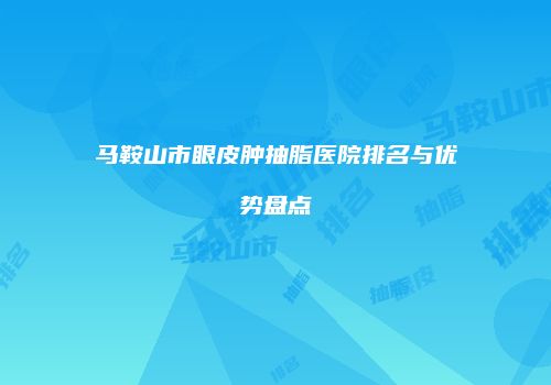 马鞍山市眼皮肿抽脂医院排名与优势盘点