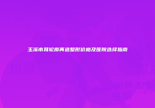 玉溪市耳轮廓再造整形价格及医院选择指南