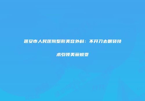 延安市人民医院整形美容外科：不开刀去眼袋技术引领美丽蜕变