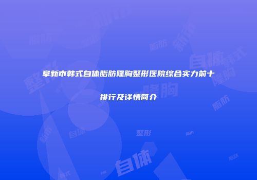 阜新市韩式自体脂肪隆胸整形医院综合实力前十排行及详情简介