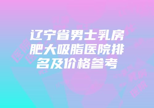 辽宁省男士乳房肥大吸脂医院排名及价格参考