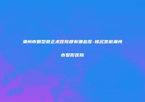 潮州市眼型矫正术医院都有哪些医-排名靠前潮州市整形医院