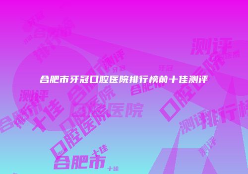 合肥市牙冠口腔医院排行榜前十佳测评