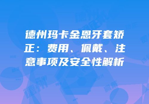 德州玛卡金恩牙套矫正：费用、佩戴、注意事项及安全性解析