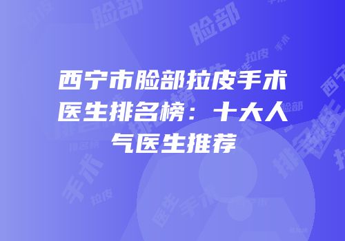 西宁市脸部拉皮手术医生排名榜：十大人气医生推荐