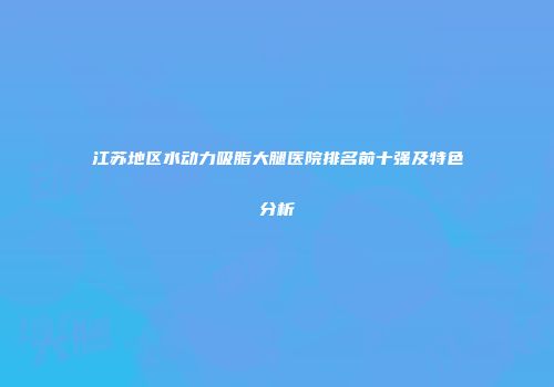 江苏地区水动力吸脂大腿医院排名前十强及特色分析