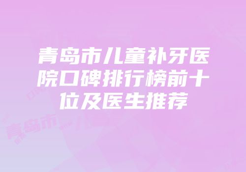 青岛市儿童补牙医院口碑排行榜前十位及医生推荐