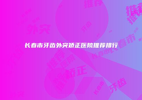 长春市牙齿外突矫正医院推荐排行