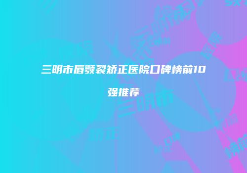 三明市唇颚裂矫正医院口碑榜前10强推荐