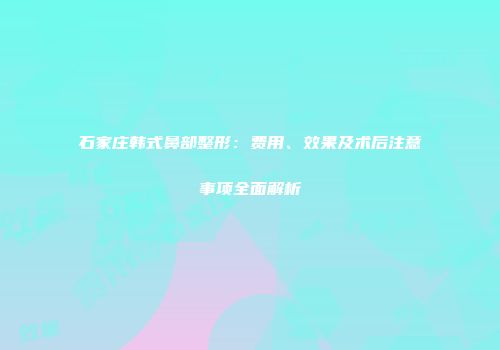 石家庄韩式鼻部整形：费用、效果及术后注意事项全面解析