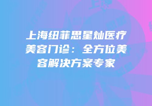 上海纽菲思星灿医疗美容门诊：全方位美容解决方案专家