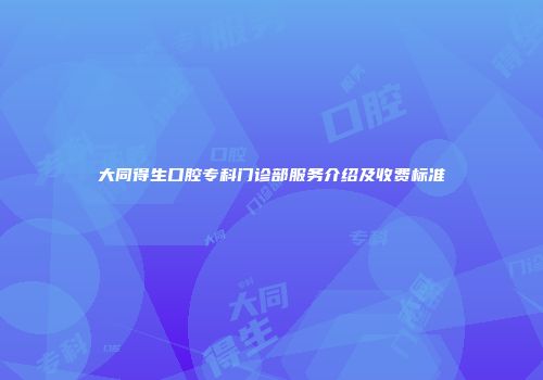 大同得生口腔专科门诊部服务介绍及收费标准