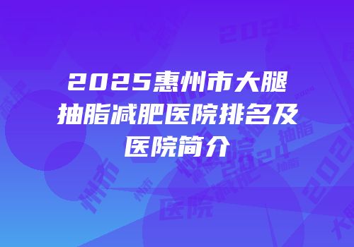 2025惠州市大腿抽脂减肥医院排名及医院简介