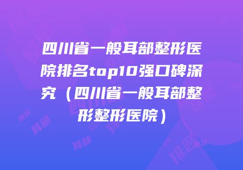 四川省一般耳部整形医院排名top10强口碑深究（四川省一般耳部整形整形医院）