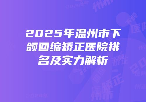 2025年温州市下颌回缩矫正医院排名及实力解析