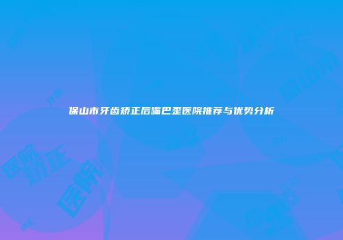 保山市牙齿矫正后嘴巴歪医院推荐与优势分析