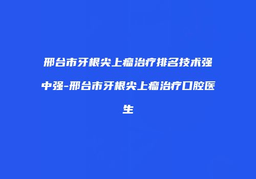 邢台市牙根尖上瘤治疗排名技术强中强-邢台市牙根尖上瘤治疗口腔医生