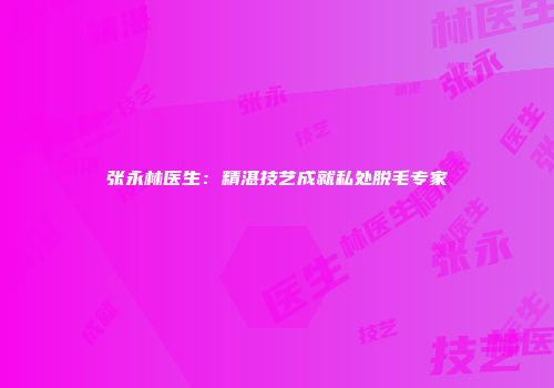 张永林医生：精湛技艺成就私处脱毛专家