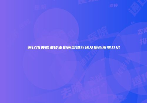 通辽市去除遗传雀斑医院排行榜及擅长医生介绍