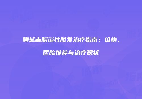 聊城市脂溢性脱发治疗指南：价格、医院推荐与治疗现状