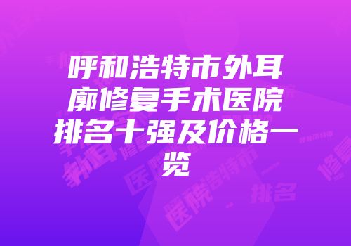 呼和浩特市外耳廓修复手术医院排名十强及价格一览