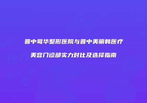 晋中莺华整形医院与晋中美丽韩医疗美容门诊部实力对比及选择指南