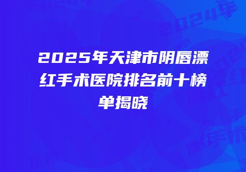 2025年天津市阴唇漂红手术医院排名前十榜单揭晓