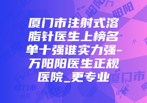 厦门市注射式溶脂针医生上榜名单十强谁实力强-万阳阳医生正规医院_更专业