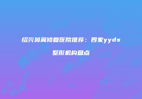 绍兴鼻翼修复医院推荐：四家yyds整形机构盘点