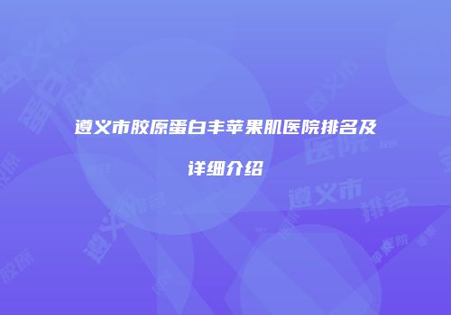 遵义市胶原蛋白丰苹果肌医院排名及详细介绍