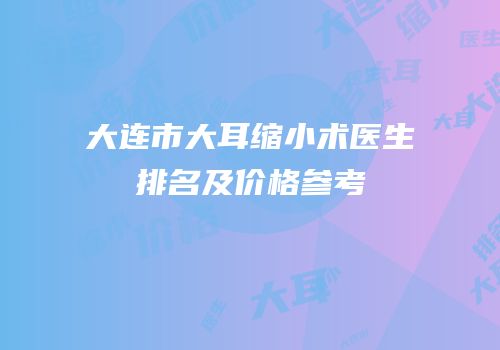 大连市大耳缩小术医生排名及价格参考