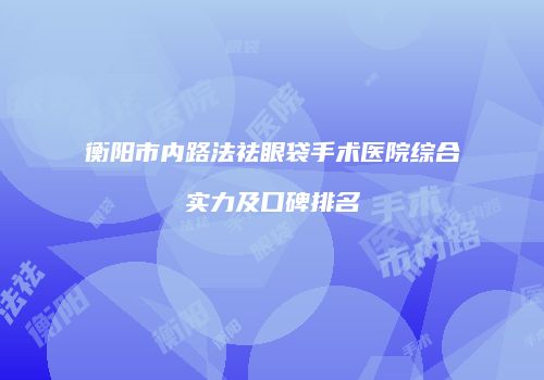 衡阳市内路法祛眼袋手术医院综合实力及口碑排名