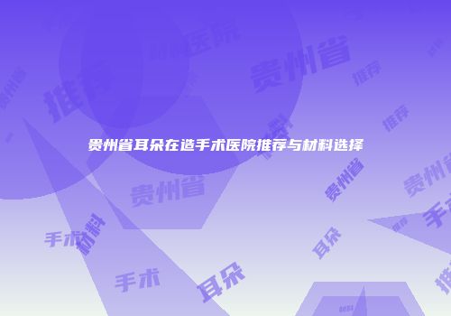 贵州省耳朵在造手术医院推荐与材料选择