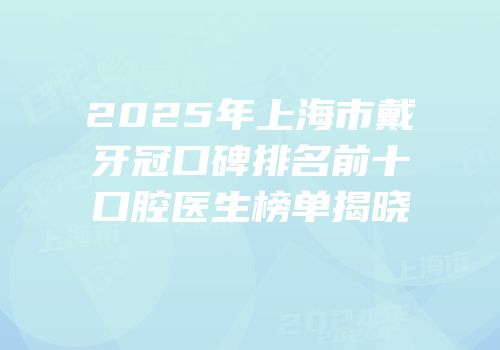 2025年上海市戴牙冠口碑排名前十口腔医生榜单揭晓