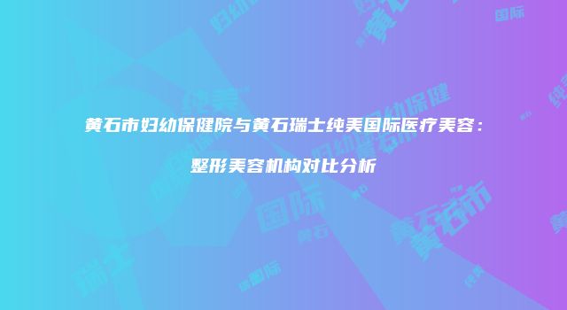 黄石市妇幼保健院与黄石瑞士纯美国际医疗美容：整形美容机构对比分析